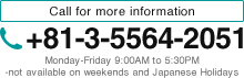 Call for more information +81-3-5564-2051 Monday-Friday 9:00AM to 5:30PM -not available on weekends and Japanese Holidays